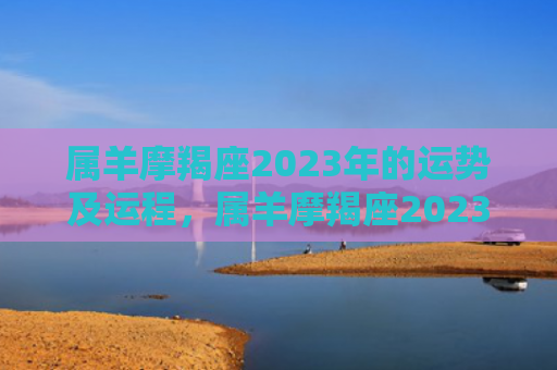 属羊摩羯座2023年的运势及运程，属羊摩羯座2023年运势详解男