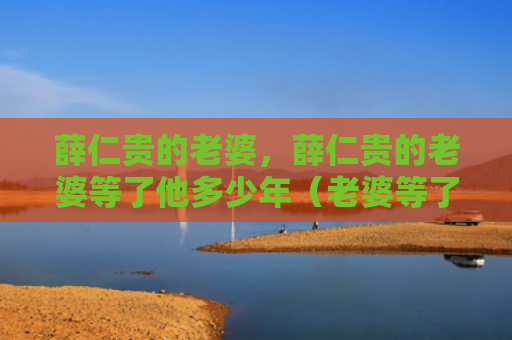 薛仁贵的老婆，薛仁贵的老婆等了他多少年（老婆等了多少年）