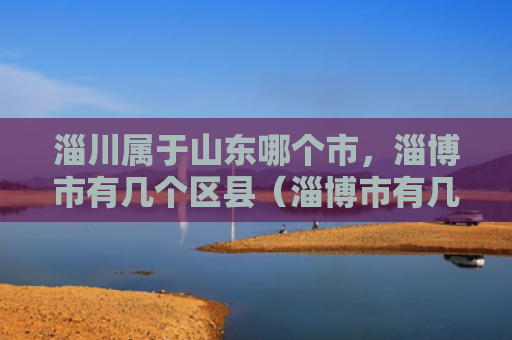 淄川属于山东哪个市，淄博市有几个区县（淄博市有几个山东）