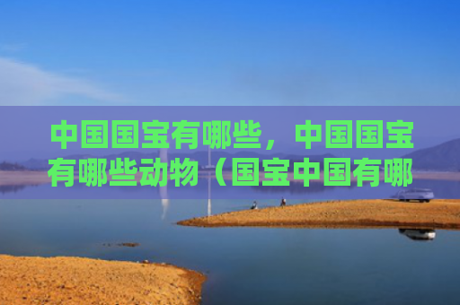 中国国宝有哪些，中国国宝有哪些动物（国宝中国有哪些）