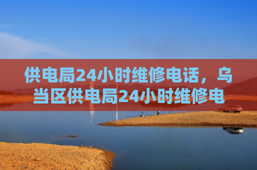 供电局24小时维修电话，乌当区供电局24小时维修电话（供电局小时维修）