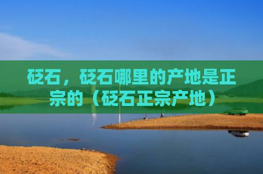 砭石，砭石哪里的产地是正宗的（砭石正宗产地）