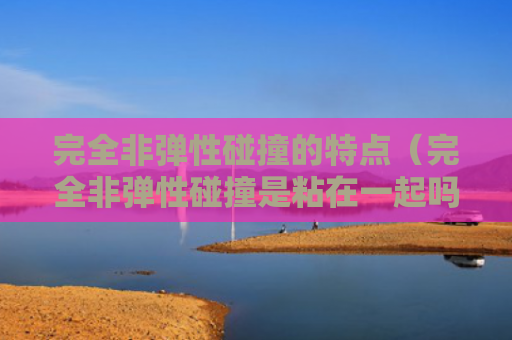 完全非弹性碰撞的特点（完全非弹性碰撞是粘在一起吗）（粘在一起碰撞弹性）