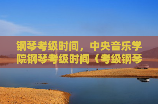 钢琴考级时间，中央音乐学院钢琴考级时间（考级钢琴时间）