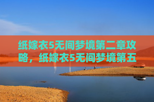 纸嫁衣5无间梦境第二章攻略，纸嫁衣5无间梦境第五章攻略（梦境第二章无间）