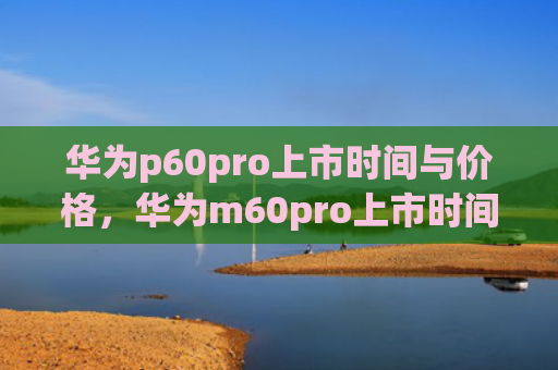 华为p60pro上市时间与价格，华为m60pro上市时间与价格（华为上市时间价格）