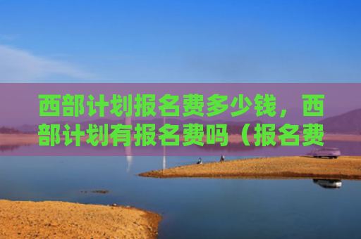 西部计划报名费多少钱，西部计划有报名费吗（报名费西部计划）