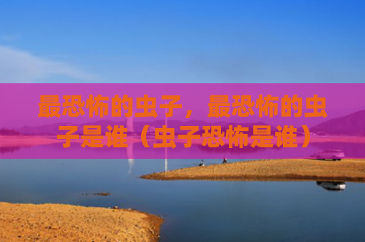 最恐怖的虫子，最恐怖的虫子是谁（虫子恐怖是谁）