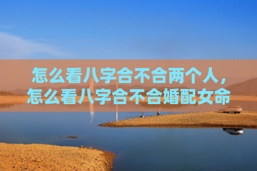 怎么看八字合不合两个人，怎么看八字合不合婚配女命婚姻