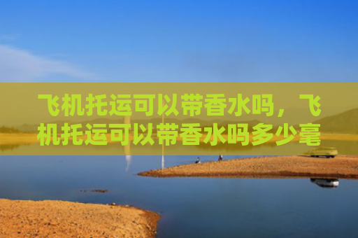飞机托运可以带香水吗，飞机托运可以带香水吗多少毫升（托运香水飞机）