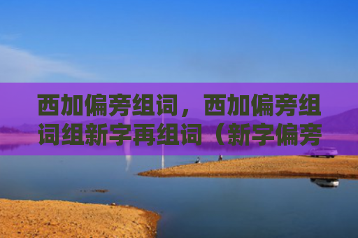 西加偏旁组词，西加偏旁组词组新字再组词（新字偏旁组词）