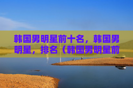 韩国男明星前十名，韩国男明星，排名（韩国男明星前十名）