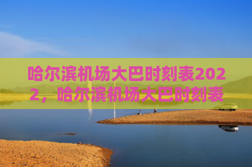 哈尔滨机场大巴时刻表2022，哈尔滨机场大巴时刻表2023（哈尔滨大巴时刻表）