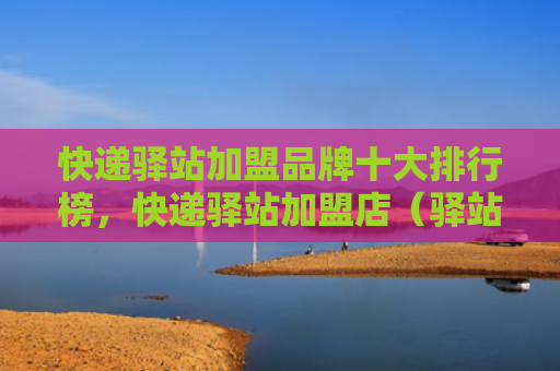 快递驿站加盟品牌十大排行榜，快递驿站加盟店（驿站快递十大）