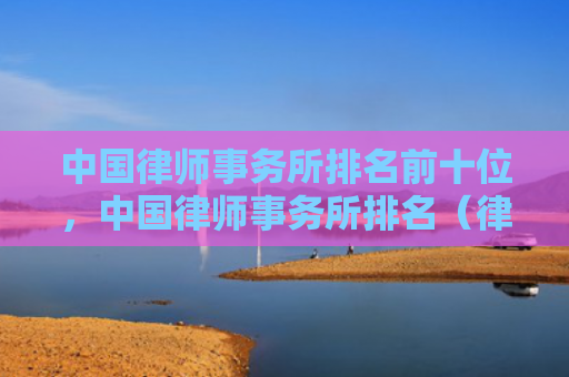 中国律师事务所排名前十位，中国律师事务所排名（律师事务所中国排名）