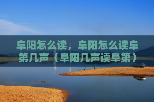 阜阳怎么读，阜阳怎么读阜第几声（阜阳几声读阜第）