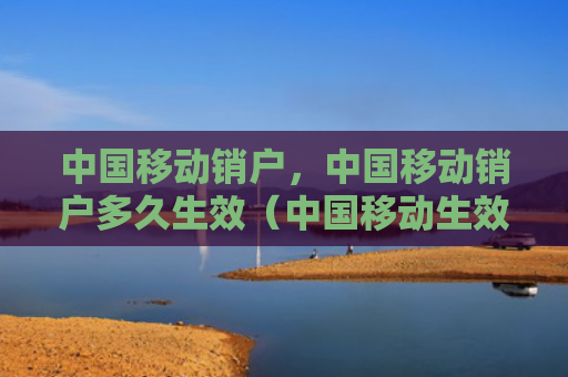 中国移动销户，中国移动销户多久生效（中国移动生效多久）