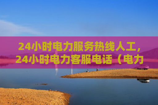 24小时电力服务热线人工，24小时电力客服电话（电力小时服务热线）