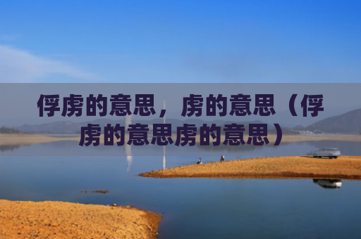 俘虏的意思，虏的意思（俘虏的意思虏的意思）