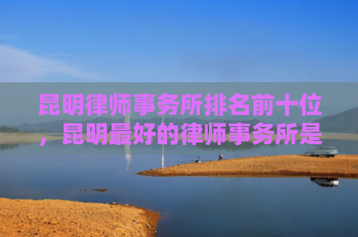 昆明律师事务所排名前十位，昆明最好的律师事务所是哪家（昆明律师事务所最好的）