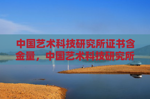 中国艺术科技研究所证书含金量，中国艺术科技研究所证书含金量和文化（含金量中国艺术证书）