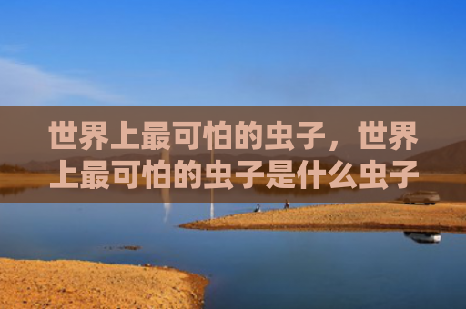 世界上最可怕的虫子，世界上最可怕的虫子是什么虫子（虫子世界上最可怕）
