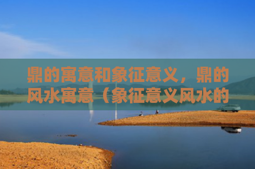 鼎的寓意和象征意义，鼎的风水寓意（象征意义风水的寓意）
