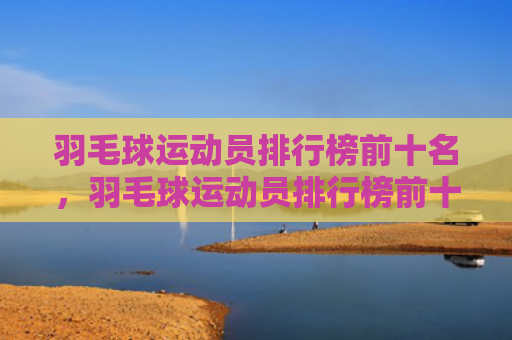 羽毛球运动员排行榜前十名，羽毛球运动员排行榜前十名男（羽毛球运动员前十名）