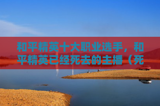 和平精英十大职业选手，和平精英已经死去的主播（死去和平精英）