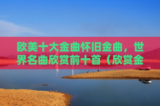 欧美十大金曲怀旧金曲，世界名曲欣赏前十首（欣赏金曲名曲）