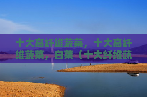 十大高纤维蔬菜，十大高纤维蔬菜，白菜（十大纤维蔬菜）