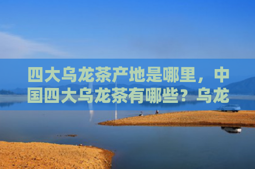 四大乌龙茶产地是哪里，中国四大乌龙茶有哪些？乌龙茶适合什么人群喝？