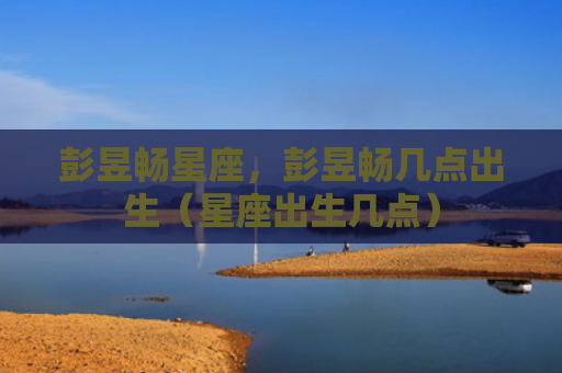 彭昱畅星座，彭昱畅几点出生（星座出生几点）