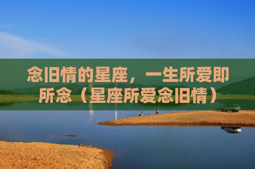 念旧情的星座，一生所爱即所念（星座所爱念旧情）