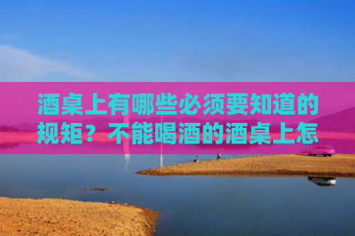 酒桌上有哪些必须要知道的规矩？不能喝酒的酒桌上怎么办？