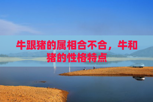 牛跟猪的属相合不合，牛和猪的性格特点