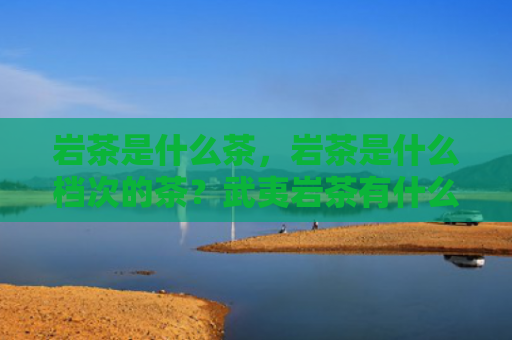 岩茶是什么茶，岩茶是什么档次的茶？武夷岩茶有什么品质特点？
