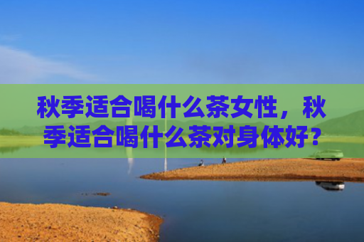 秋季适合喝什么茶女性，秋季适合喝什么茶对身体好？秋季干燥需要喝哪些养生茶？