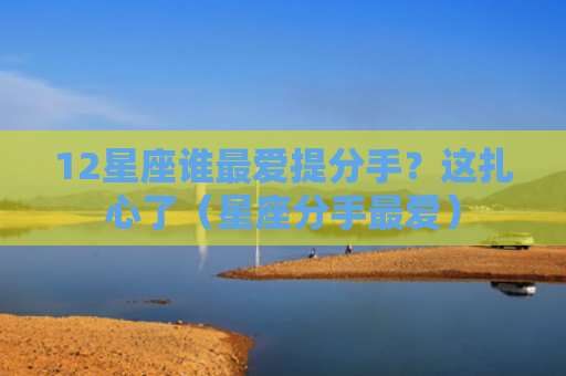 12星座谁最爱提分手？这扎心了（星座分手最爱）