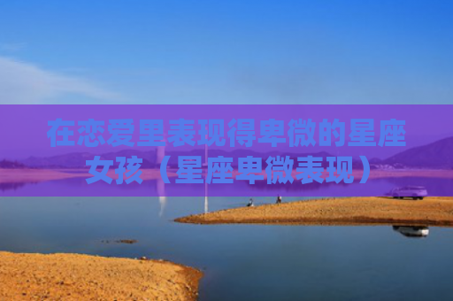 在恋爱里表现得卑微的星座女孩（星座卑微表现）