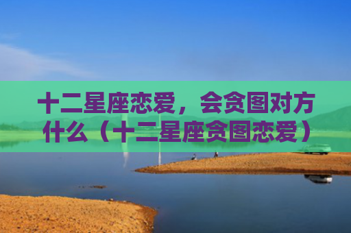 十二星座恋爱，会贪图对方什么（十二星座贪图恋爱）