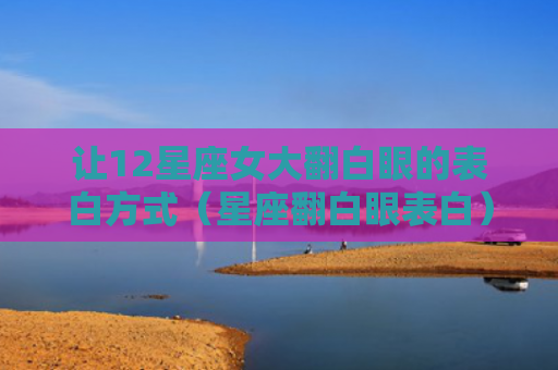 让12星座女大翻白眼的表白方式（星座翻白眼表白）