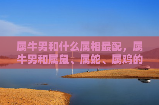 属牛男和什么属相最配，属牛男和属鼠、属蛇、属鸡的最佳搭配