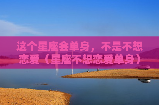 这个星座会单身，不是不想恋爱（星座不想恋爱单身）