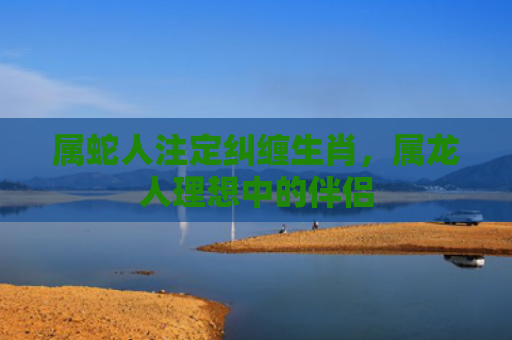 属蛇人注定纠缠生肖，属龙人理想中的伴侣