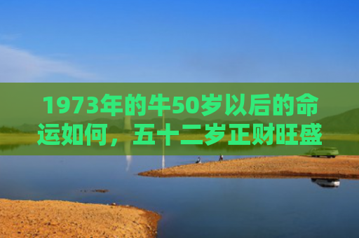 1973年的牛50岁以后的命运如何，五十二岁正财旺盛