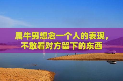 属牛男想念一个人的表现，不敢看对方留下的东西