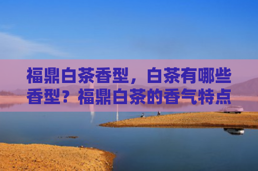 福鼎白茶香型，白茶有哪些香型？福鼎白茶的香气特点是什么？