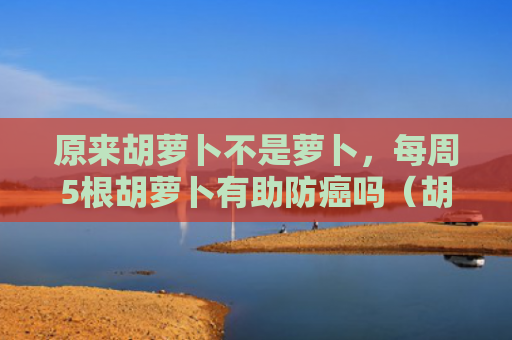 原来胡萝卜不是萝卜，每周5根胡萝卜有助防癌吗（胡萝卜萝卜有助）