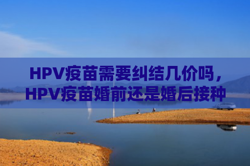 HPV疫苗需要纠结几价吗，HPV疫苗婚前还是婚后接种（纠结疫苗接种）